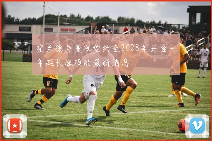 霍兰德与曼联续约至2028年并含一年延长选项的最新消息