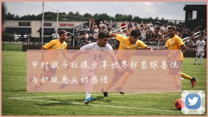 中村敬斗社媒分享世界杯首球喜悦与积极意义的感悟