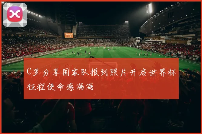 C罗分享国家队报到照片开启世界杯征程使命感满满