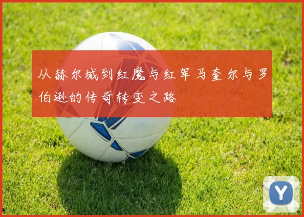 从赫尔城到红魔与红军马奎尔与罗伯逊的传奇转变之路