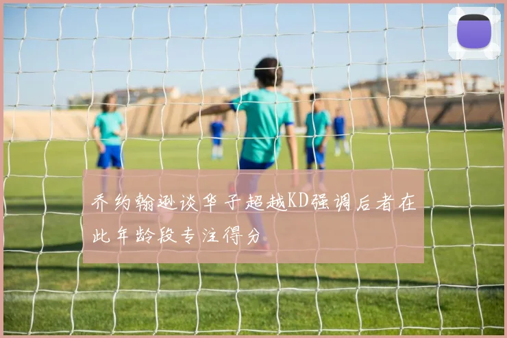 乔约翰逊谈华子超越KD强调后者在此年龄段专注得分