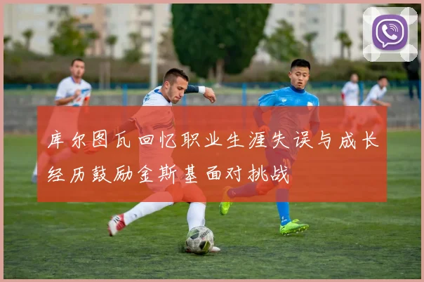 库尔图瓦回忆职业生涯失误与成长经历鼓励金斯基面对挑战