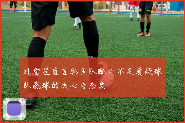 朴智星直言韩国队配合不足质疑球队赢球的决心与态度