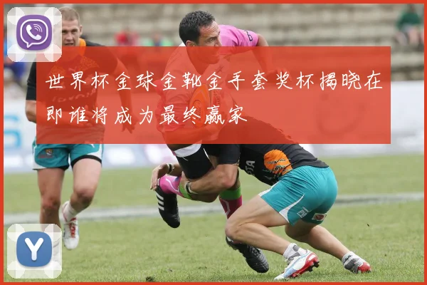 世界杯金球金靴金手套奖杯揭晓在即谁将成为最终赢家