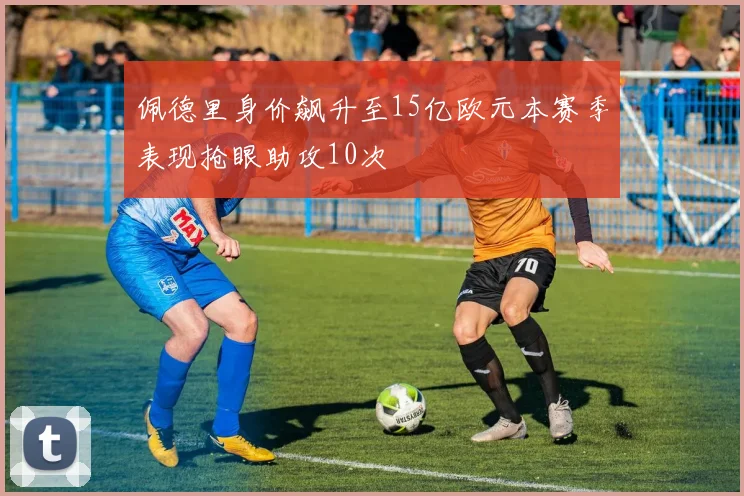 佩德里身价飙升至15亿欧元本赛季表现抢眼助攻10次