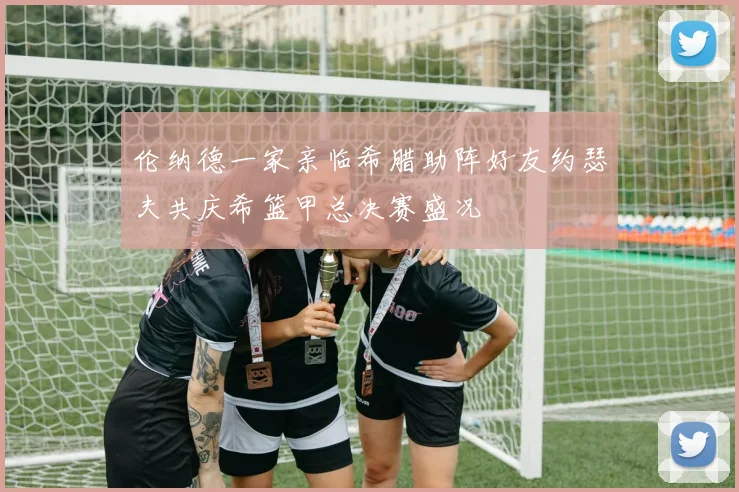 伦纳德一家亲临希腊助阵好友约瑟夫共庆希篮甲总决赛盛况