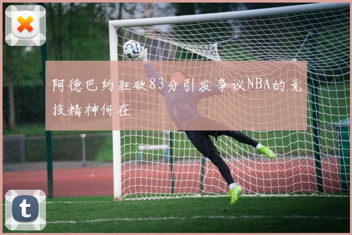 阿德巴约狂砍83分引发争议NBA的竞技精神何在