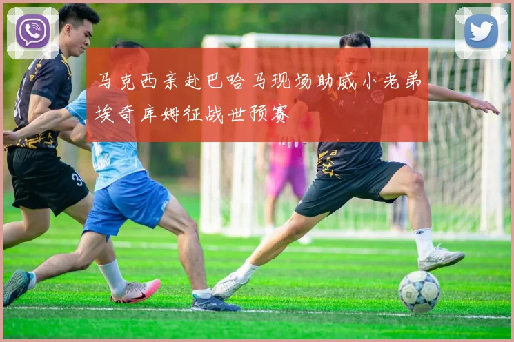 马克西亲赴巴哈马现场助威小老弟埃奇库姆征战世预赛