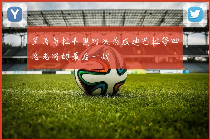 罗马与拉齐奥对决或成迪巴拉等四名老将的最后一战