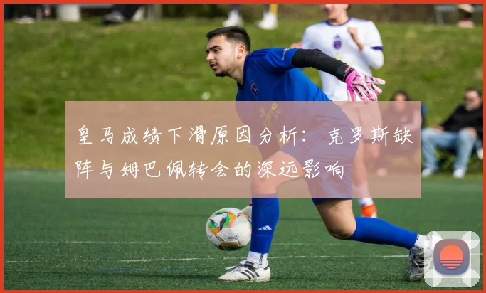 皇马成绩下滑原因分析：克罗斯缺阵与姆巴佩转会的深远影响