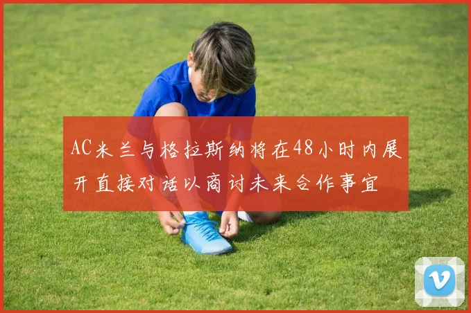 AC米兰与格拉斯纳将在48小时内展开直接对话以商讨未来合作事宜