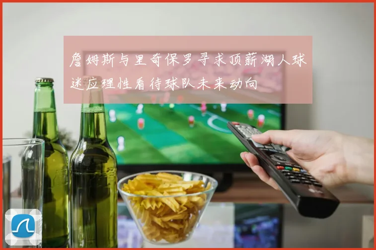 詹姆斯与里奇保罗寻求顶薪湖人球迷应理性看待球队未来动向