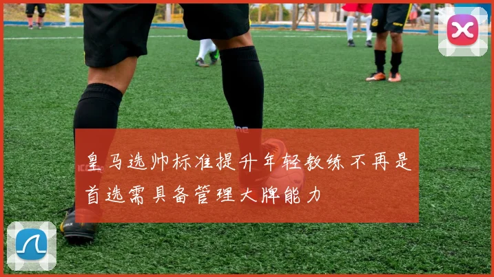 皇马选帅标准提升年轻教练不再是首选需具备管理大牌能力