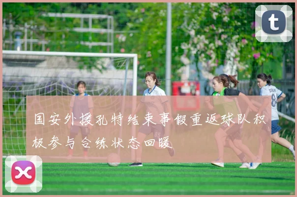 国安外援孔特结束事假重返球队积极参与合练状态回暖
