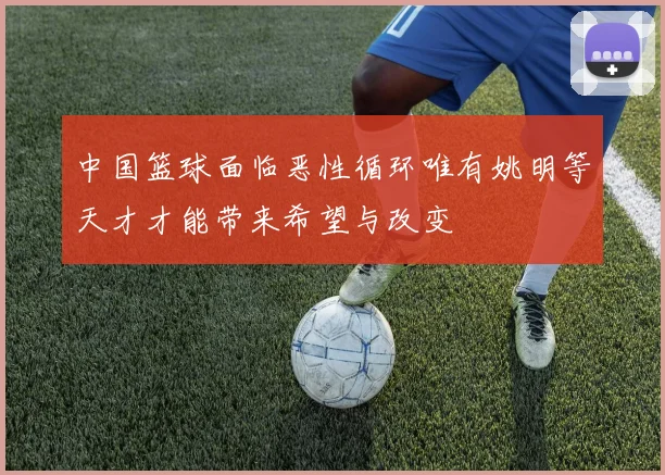中国篮球面临恶性循环唯有姚明等天才才能带来希望与改变