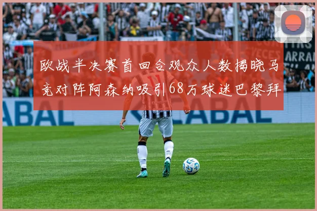 欧战半决赛首回合观众人数揭晓马竞对阵阿森纳吸引68万球迷巴黎拜仁紧随其后