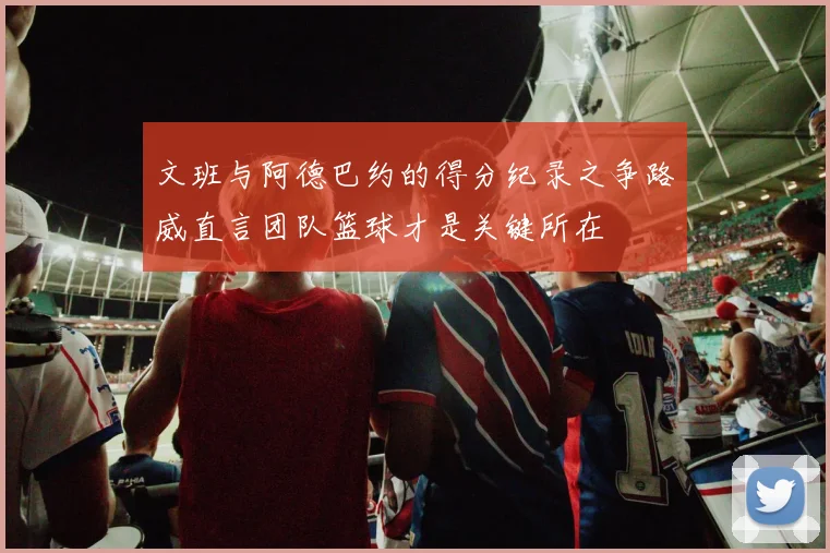 文班与阿德巴约的得分纪录之争路威直言团队篮球才是关键所在