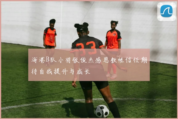 海港B队小将张俊杰感恩教练信任期待自我提升与成长
